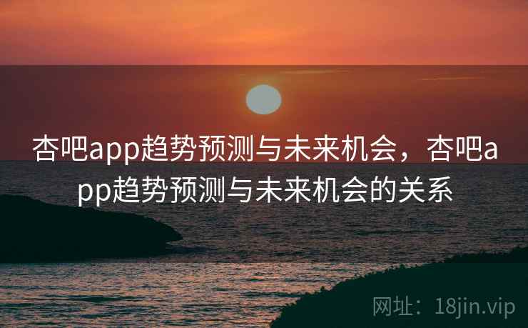 杏吧app趋势预测与未来机会，杏吧app趋势预测与未来机会的关系