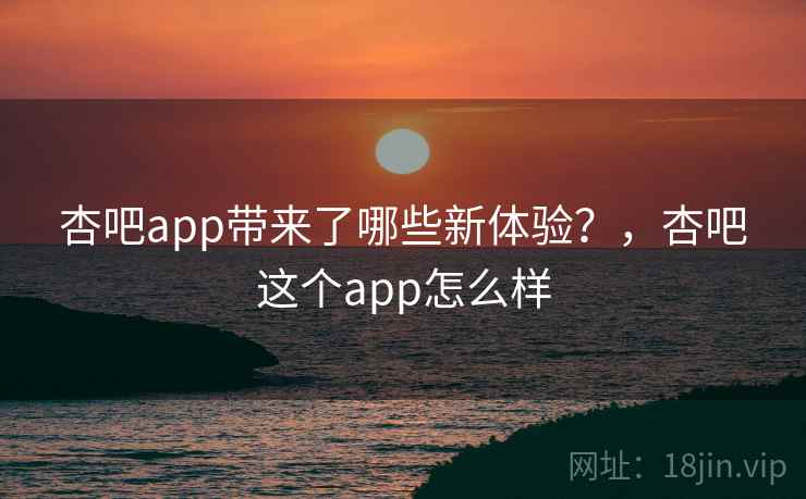 杏吧app带来了哪些新体验？，杏吧这个app怎么样