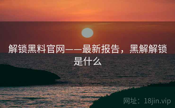 解锁黑料官网——最新报告,黑解解锁是什么